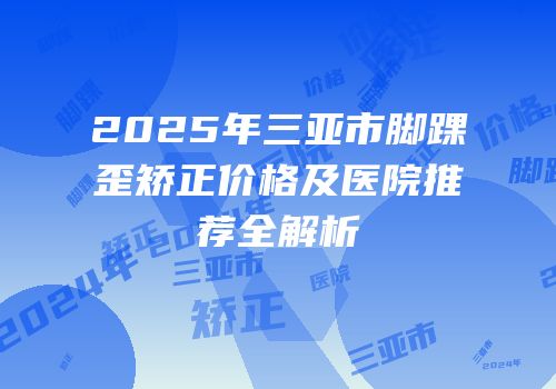2025年三亚市脚踝歪矫正价格及医院推荐全解析
