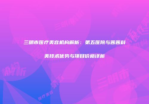 三明市医疗美容机构解析：第五医院与茜茜科美技术优势与项目价格详析