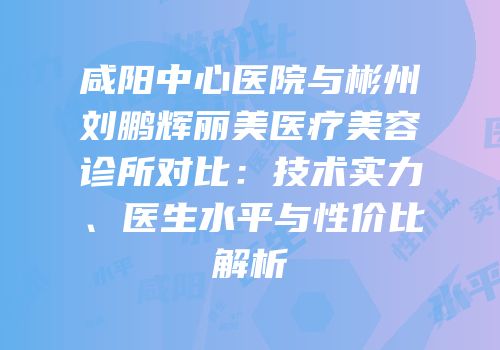 咸阳中心医院与彬州刘鹏辉丽美医疗美容诊所对比：技术实力、医生水平与性价比解析