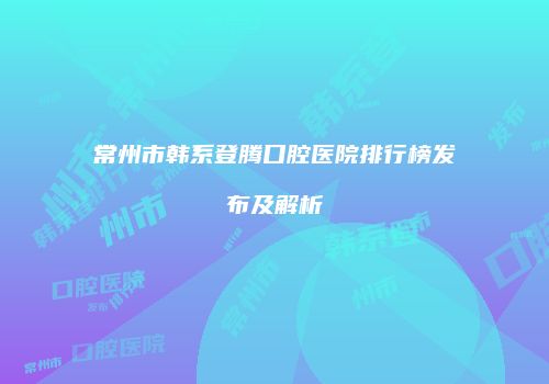 常州市韩系登腾口腔医院排行榜发布及解析