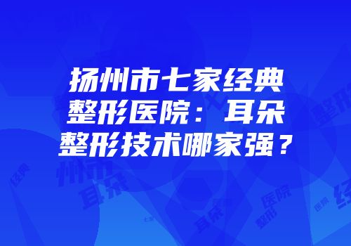 扬州市七家经典整形医院：耳朵整形技术哪家强？