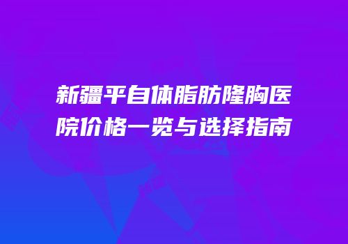 新疆平自体脂肪隆胸医院价格一览与选择指南