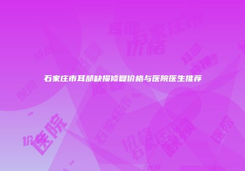 石家庄市耳部缺损修复价格与医院医生推荐