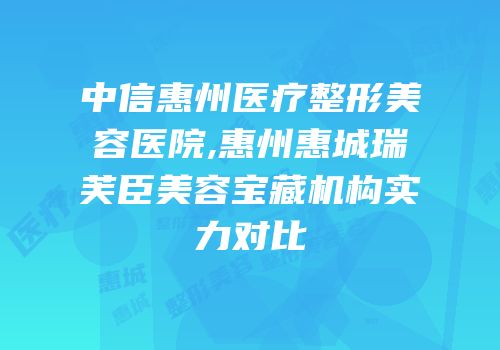 中信惠州医疗整形美容医院,惠州惠城瑞芙臣美容宝藏机构实力对比