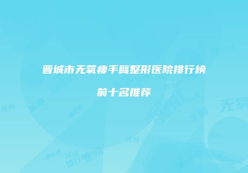 晋城市无氧瘦手臂整形医院排行榜前十名推荐