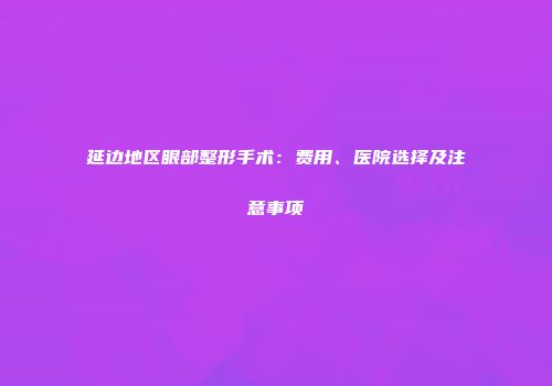 延边地区眼部整形手术：费用、医院选择及注意事项