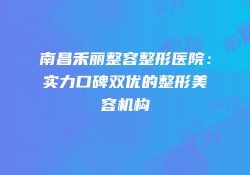 南昌禾丽整容整形医院：实力口碑双优的整形美容机构