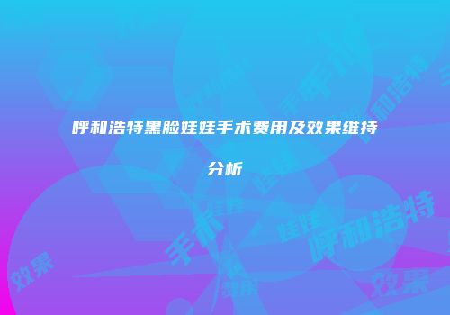 呼和浩特黑脸娃娃手术费用及效果维持分析
