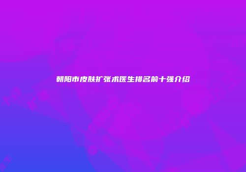 朝阳市皮肤扩张术医生排名前十强介绍