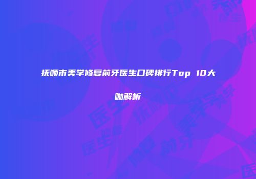 抚顺市美学修复前牙医生口碑排行Top 10大咖解析