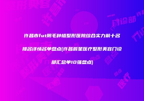 许昌市fut阴毛种植整形医院综合实力前十名排名详情名单盘点(许昌辰星医疗整形美容门诊部汇总单10强盘点)