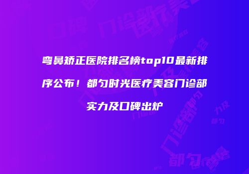 弯鼻矫正医院排名榜top10最新排序公布！都匀时光医疗美容门诊部实力及口碑出炉