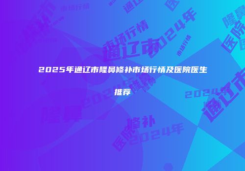2025年通辽市隆鼻修补市场行情及医院医生推荐
