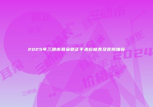2025年三明市耳朵矫正手术价格表及医院推荐
