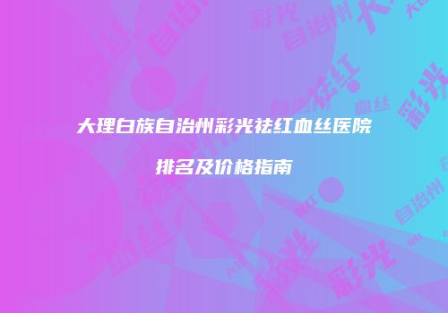 大理白族自治州彩光祛红血丝医院排名及价格指南