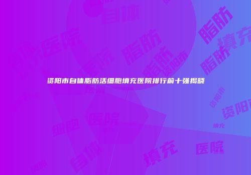 资阳市自体脂肪活细胞填充医院排行前十强揭晓