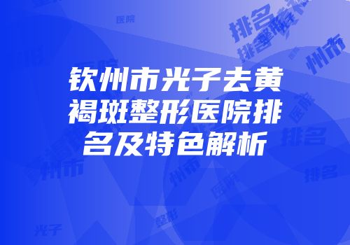 钦州市光子去黄褐斑整形医院排名及特色解析