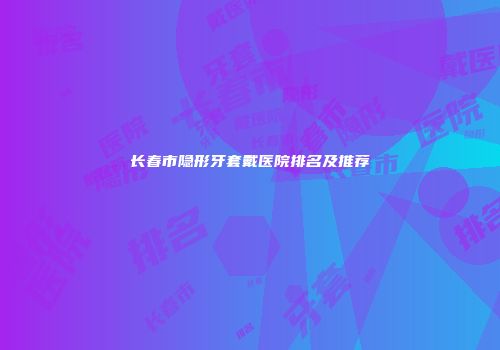 长春市隐形牙套戴医院排名及推荐