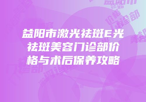 益阳市激光祛斑E光祛斑美容门诊部价格与术后保养攻略