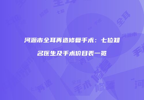 河源市全耳再造修复手术：七位知名医生及手术价目表一览
