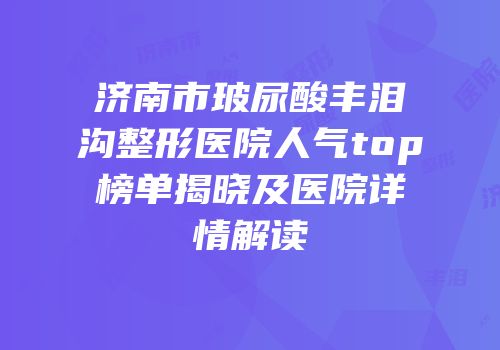济南市玻尿酸丰泪沟整形医院人气top榜单揭晓及医院详情解读