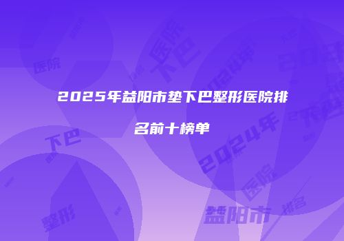 2025年益阳市垫下巴整形医院排名前十榜单