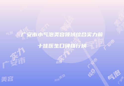 广安市小气泡美容领域综合实力前十佳医生口碑排行榜