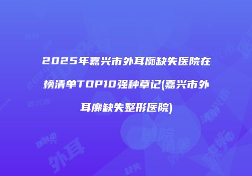2025年嘉兴市外耳廓缺失医院在榜清单TOP10强种草记(嘉兴市外耳廓缺失整形医院)