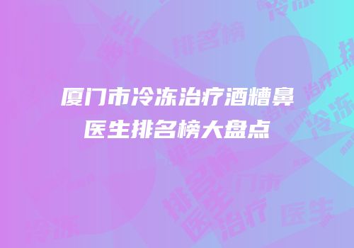 厦门市冷冻治疗酒糟鼻医生排名榜大盘点