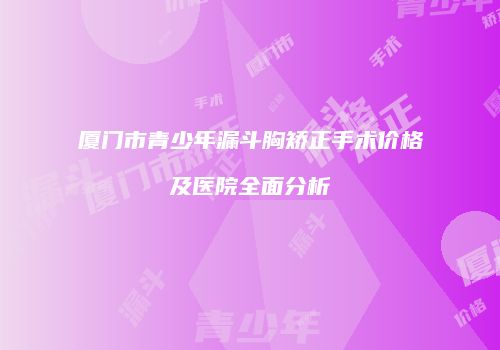 厦门市青少年漏斗胸矫正手术价格及医院全面分析