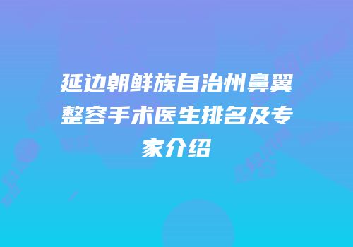 延边朝鲜族自治州鼻翼整容手术医生排名及专家介绍