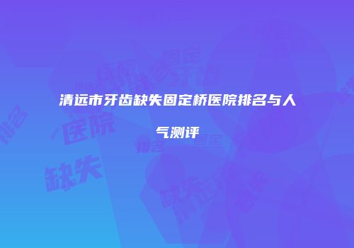 清远市牙齿缺失固定桥医院排名与人气测评
