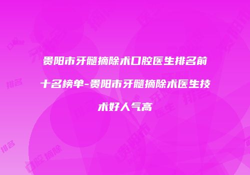 贵阳市牙髓摘除术口腔医生排名前十名榜单-贵阳市牙髓摘除术医生技术好人气高