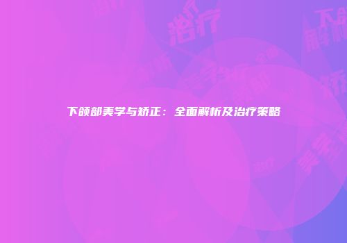 下颌部美学与矫正：全面解析及治疗策略