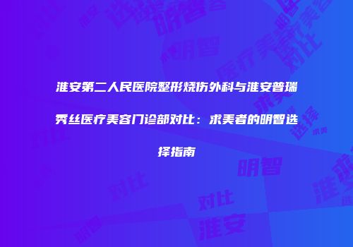淮安第二人民医院整形烧伤外科与淮安普瑞秀丝医疗美容门诊部对比：求美者的明智选择指南