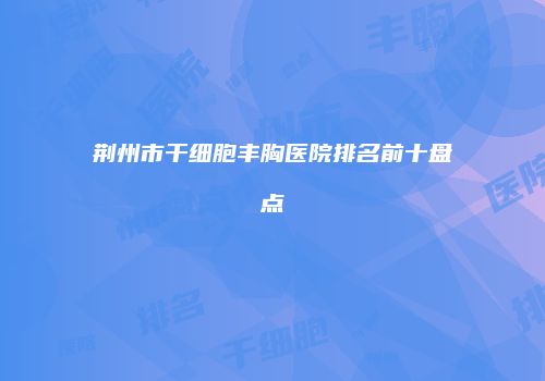荆州市干细胞丰胸医院排名前十盘点
