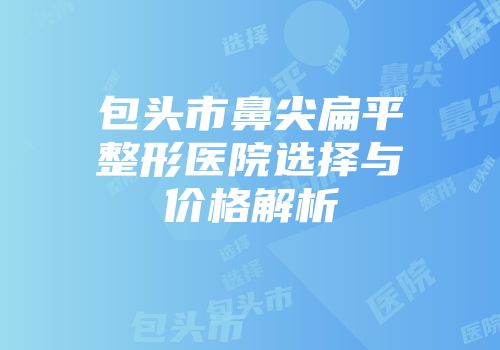 包头市鼻尖扁平整形医院选择与价格解析