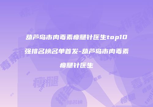 葫芦岛市肉毒素瘦腿针医生top10强排名榜名单首发-葫芦岛市肉毒素瘦腿针医生