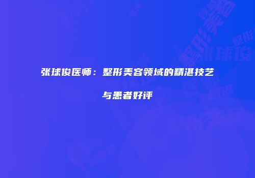 张球俊医师：整形美容领域的精湛技艺与患者好评
