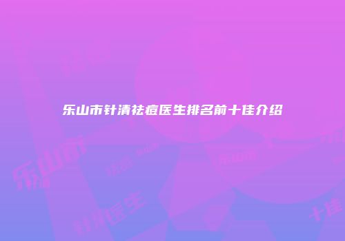 乐山市针清祛痘医生排名前十佳介绍