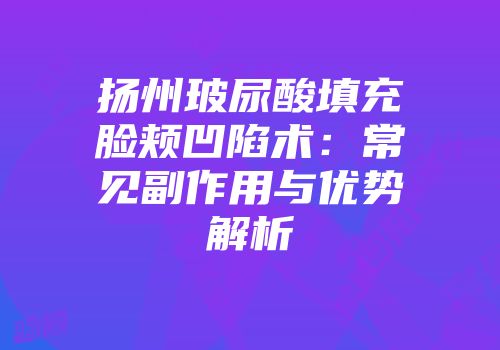 扬州玻尿酸填充脸颊凹陷术：常见副作用与优势解析