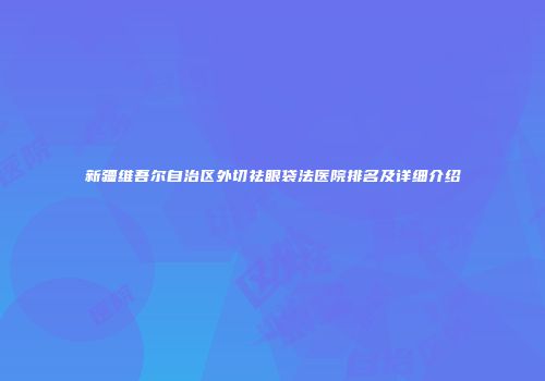 新疆维吾尔自治区外切祛眼袋法医院排名及详细介绍