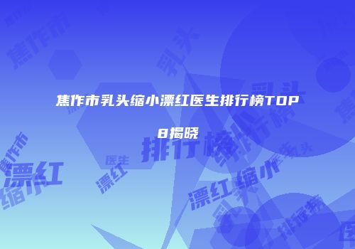 焦作市乳头缩小漂红医生排行榜TOP8揭晓