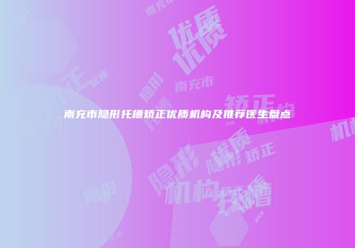 南充市隐形托槽矫正优质机构及推荐医生盘点