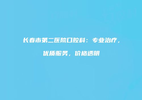 长春市第二医院口腔科：专业治疗，优质服务，价格透明