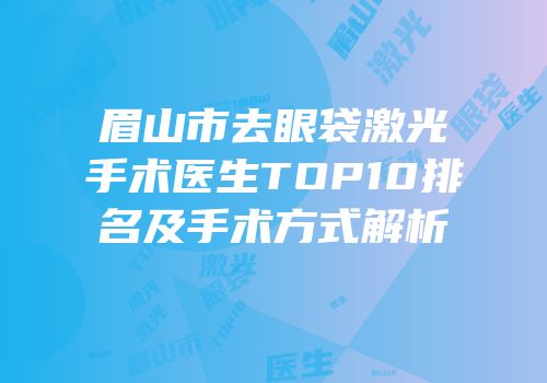 眉山市去眼袋激光手术医生TOP10排名及手术方式解析