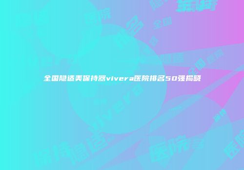 全国隐适美保持器vivera医院排名50强揭晓