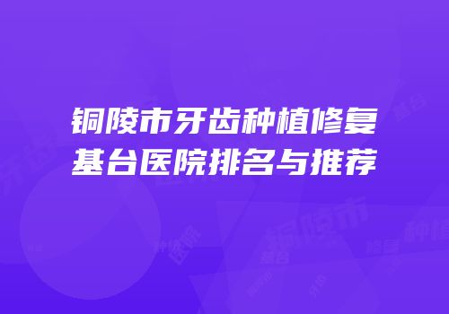 铜陵市牙齿种植修复基台医院排名与推荐