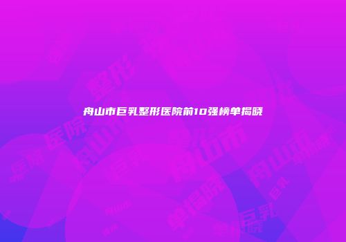 舟山市巨乳整形医院前10强榜单揭晓