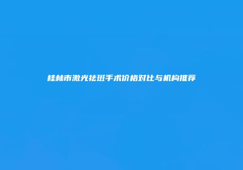 桂林市激光祛斑手术价格对比与机构推荐